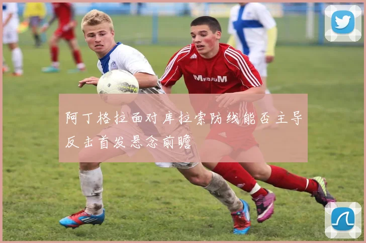 阿丁格拉面对库拉索防线能否主导反击首发悬念前瞻