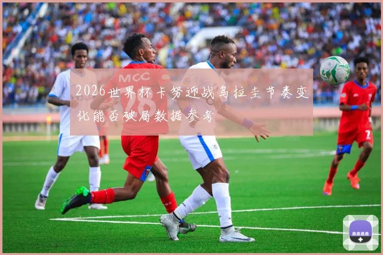 2026世界杯卡努迎战乌拉圭节奏变化能否破局数据参考