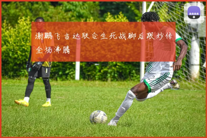 谢鹏飞吉达联合生死战脚后跟妙传全场沸腾