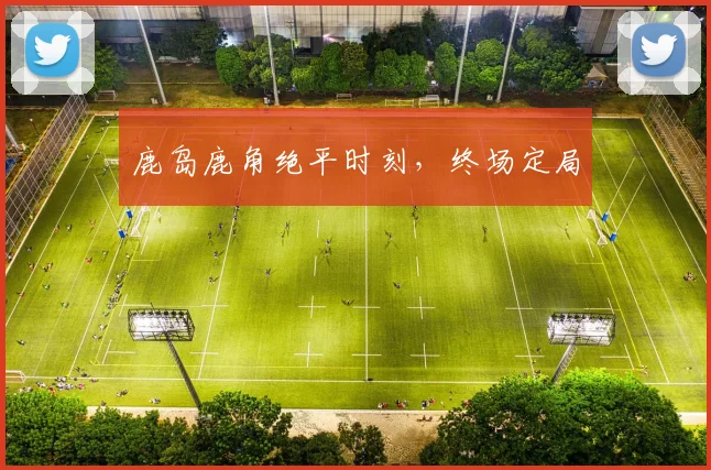 鹿岛鹿角绝平时刻，终场定局