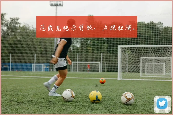 范戴克绝杀晋级，力挽狂澜。