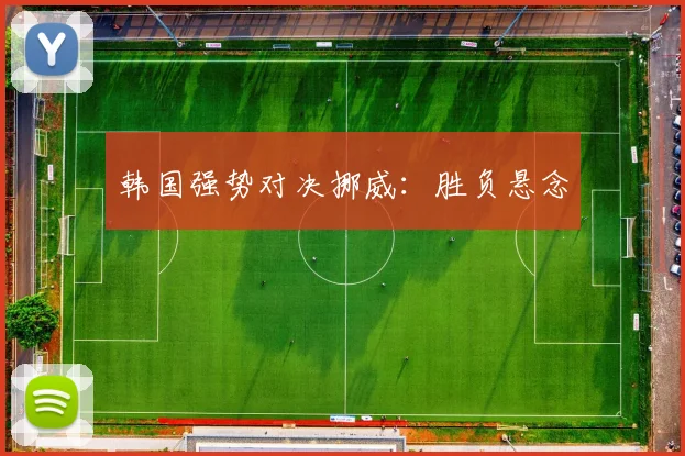 韩国强势对决挪威：胜负悬念