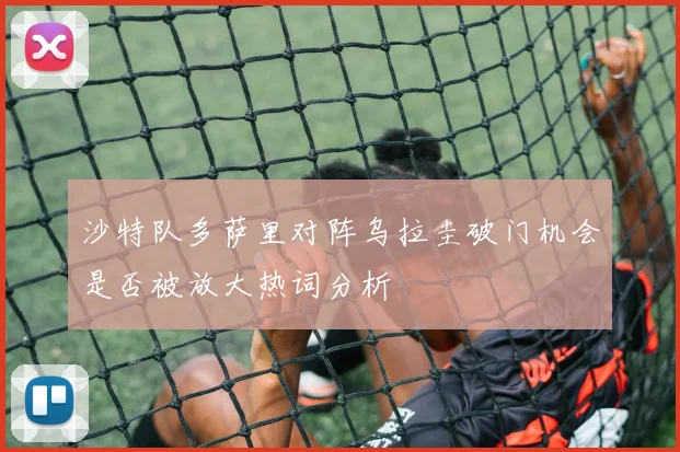 沙特队多萨里对阵乌拉圭破门机会是否被放大热词分析
