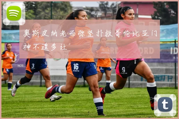 奥斯皮纳老而弥坚扑救哥伦比亚门神不遑多让