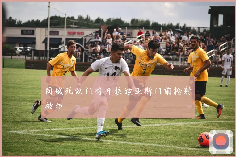 同城死敌门将开挂迪亚斯门前抢射被拒