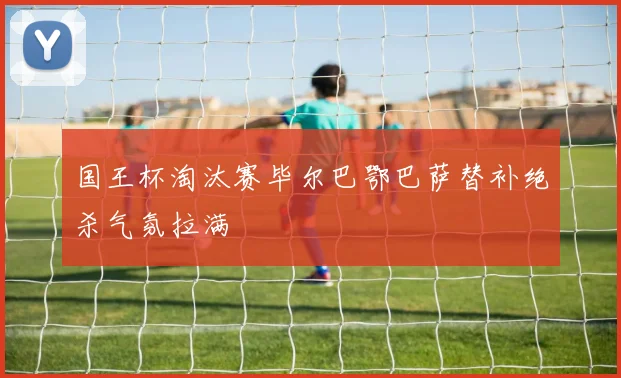 国王杯淘汰赛毕尔巴鄂巴萨替补绝杀气氛拉满