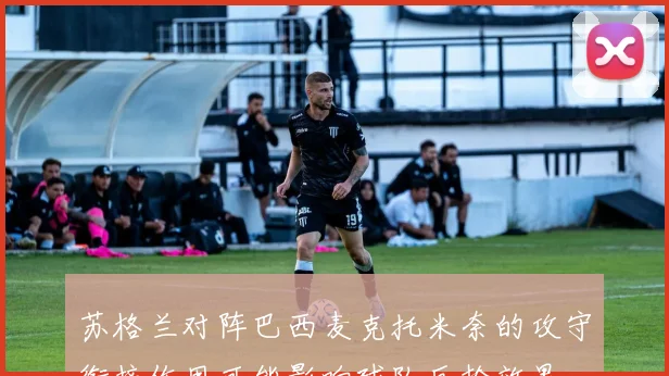 苏格兰对阵巴西麦克托米奈的攻守衔接作用可能影响球队反抢效果