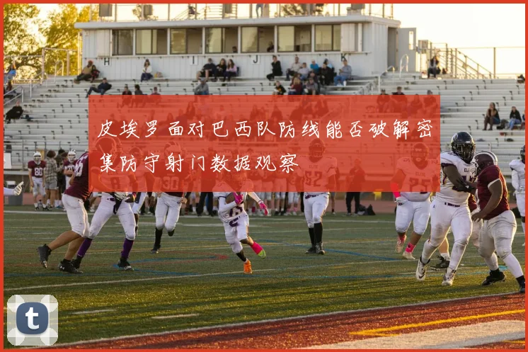 皮埃罗面对巴西队防线能否破解密集防守射门数据观察