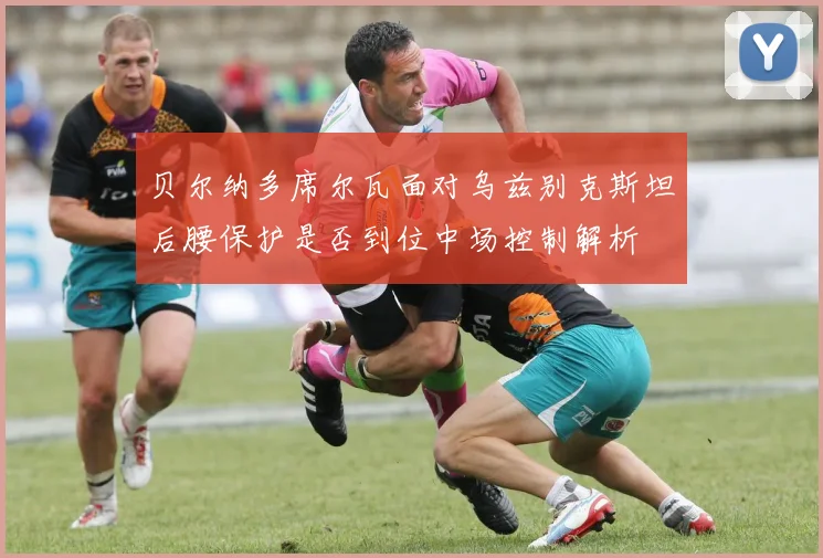 贝尔纳多席尔瓦面对乌兹别克斯坦后腰保护是否到位中场控制解析