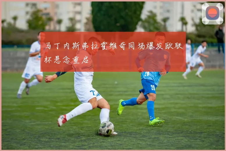 马丁内斯弗拉霍维奇同场爆发欧联杯悬念重启