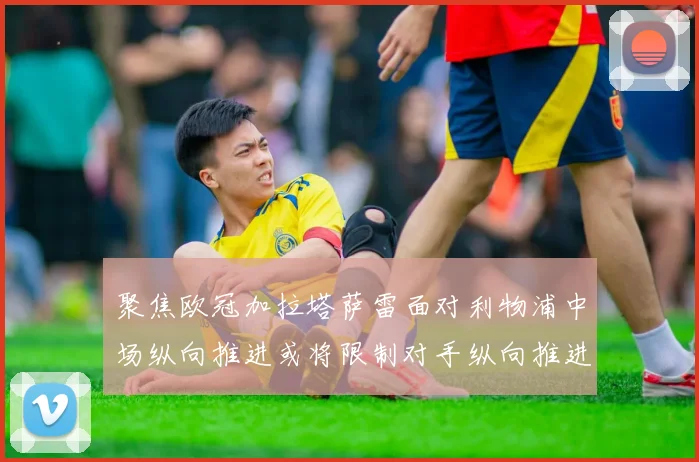 聚焦欧冠加拉塔萨雷面对利物浦中场纵向推进或将限制对手纵向推进