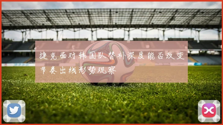 捷克面对韩国队替补深度能否改变节奏出线形势观察