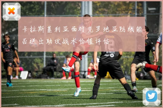 卡拉斯基利亚面对克罗地亚防线能否送出助攻战术价值评估