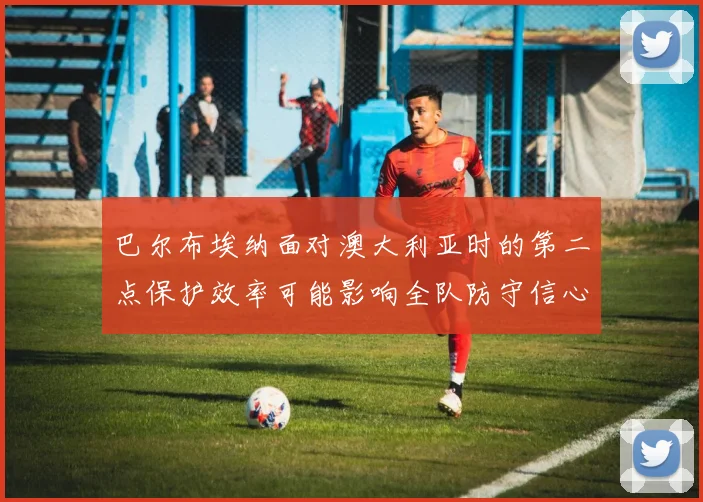 巴尔布埃纳面对澳大利亚时的第二点保护效率可能影响全队防守信心