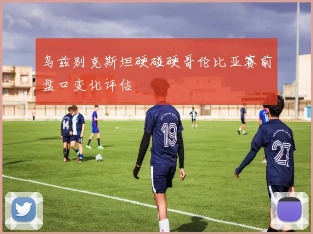 乌兹别克斯坦硬碰硬哥伦比亚赛前盘口变化评估