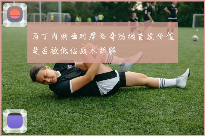 马丁内利面对摩洛哥防线首发价值是否被低估战术拆解