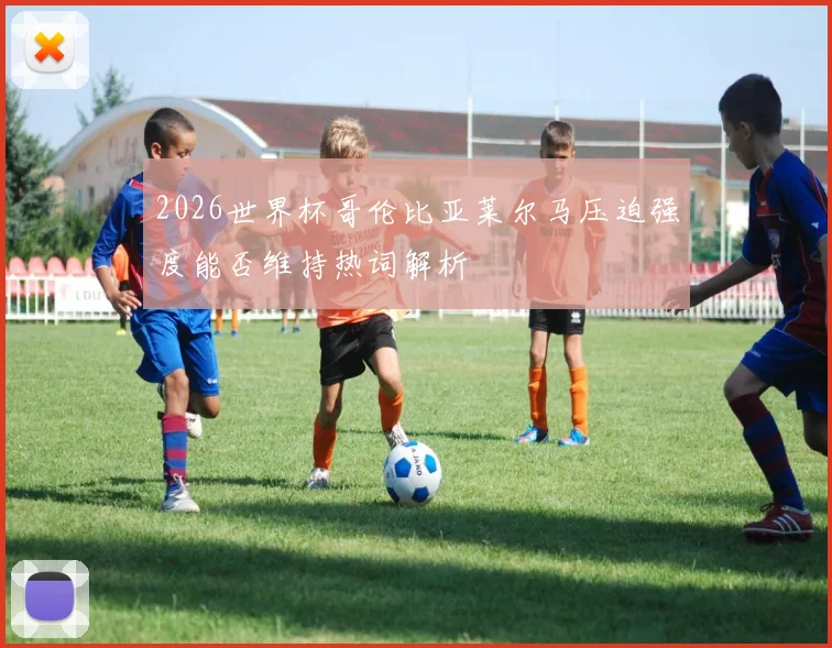 2026世界杯哥伦比亚莱尔马压迫强度能否维持热词解析