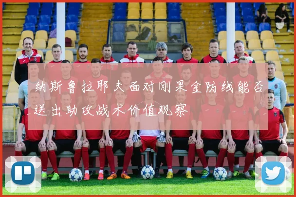 纳斯鲁拉耶夫面对刚果金防线能否送出助攻战术价值观察
