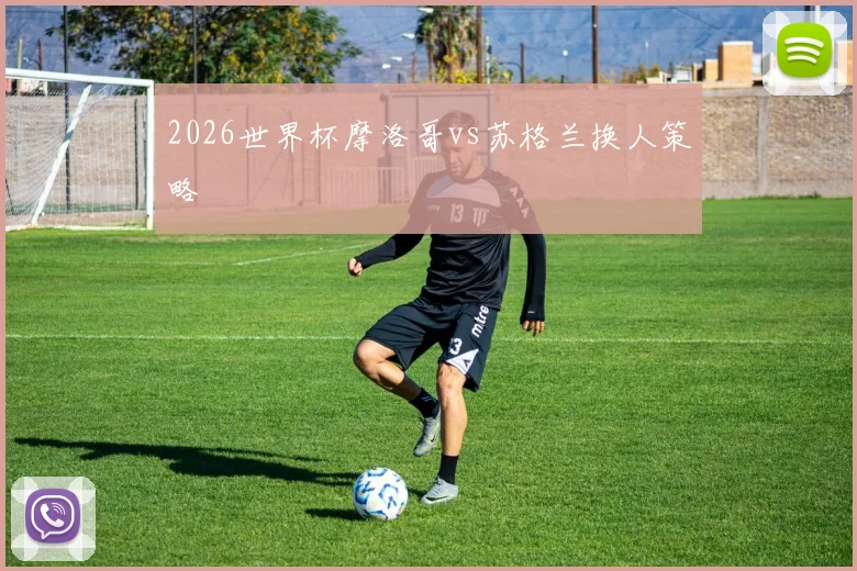 2026世界杯摩洛哥vs苏格兰换人策略