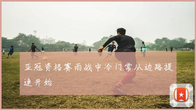 亚冠资格赛雨战中冷门常从边路提速开始
