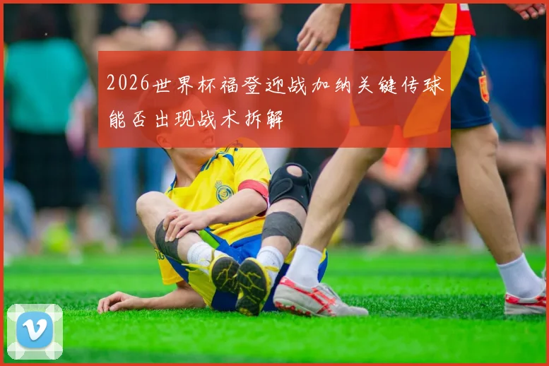 2026世界杯福登迎战加纳关键传球能否出现战术拆解
