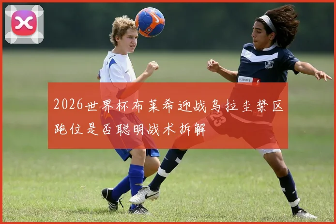 2026世界杯布莱希迎战乌拉圭禁区跑位是否聪明战术拆解