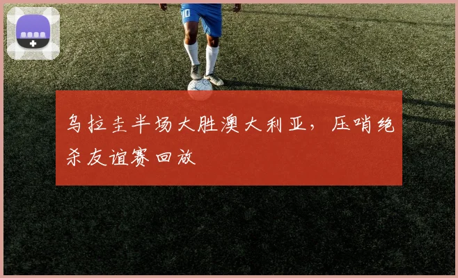 乌拉圭半场大胜澳大利亚，压哨绝杀友谊赛回放