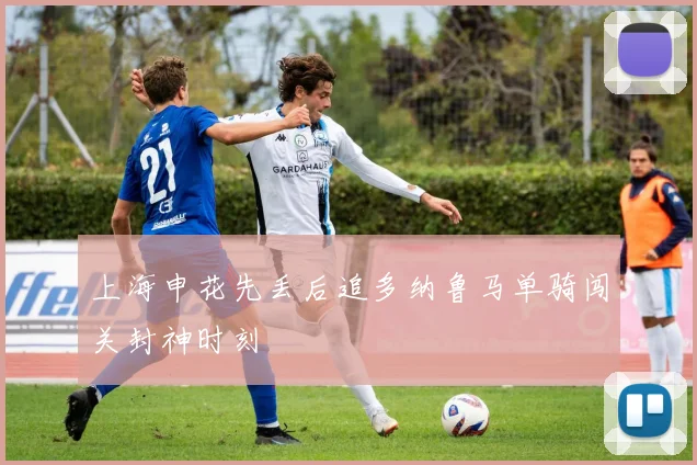 上海申花先丢后追多纳鲁马单骑闯关封神时刻
