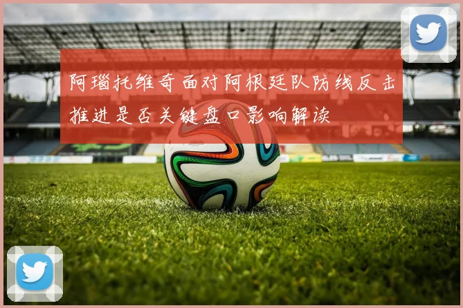 阿瑙托维奇面对阿根廷队防线反击推进是否关键盘口影响解读