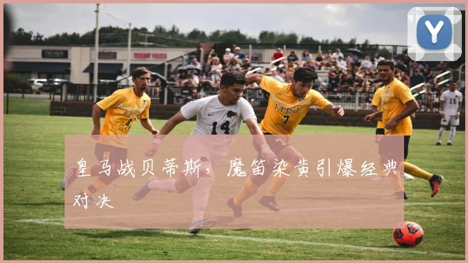 皇马战贝蒂斯，魔笛染黄引爆经典对决