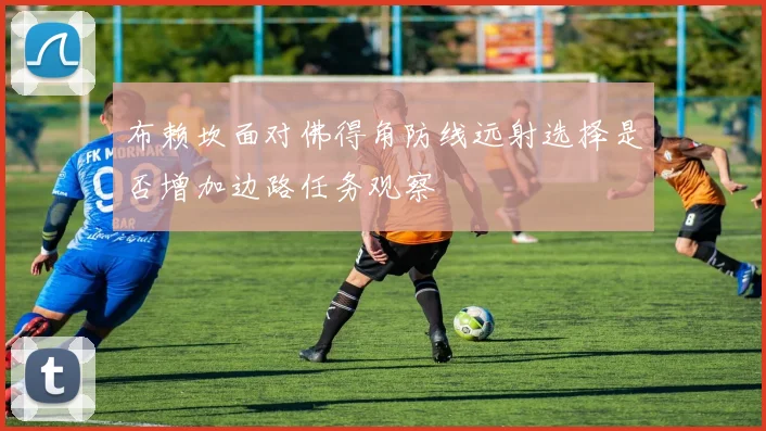 布赖坎面对佛得角防线远射选择是否增加边路任务观察