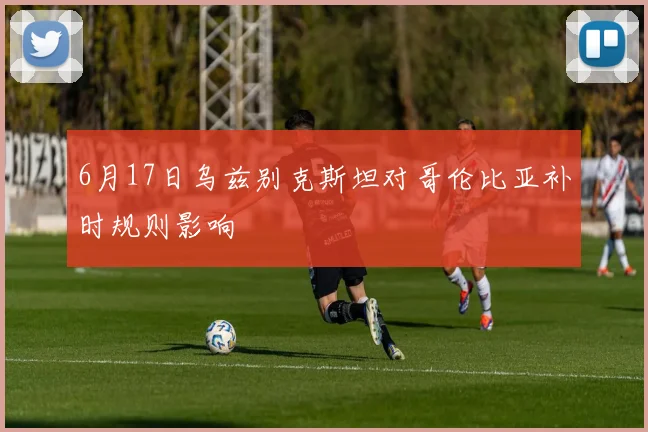 6月17日乌兹别克斯坦对哥伦比亚补时规则影响