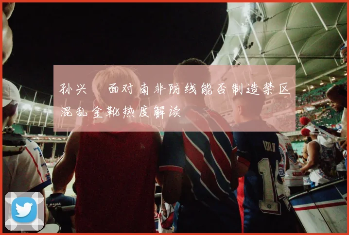 孙兴慜面对南非防线能否制造禁区混乱金靴热度解读