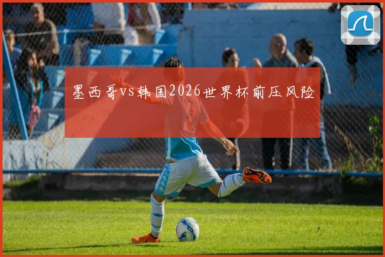 墨西哥vs韩国2026世界杯前压风险