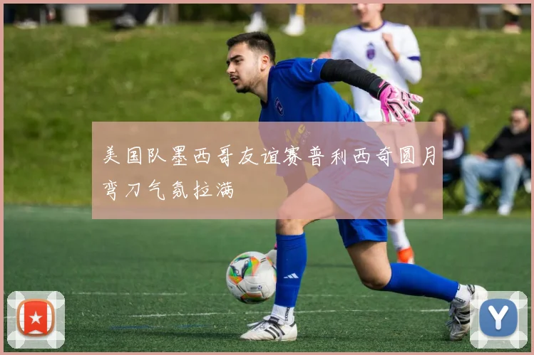美国队墨西哥友谊赛普利西奇圆月弯刀气氛拉满