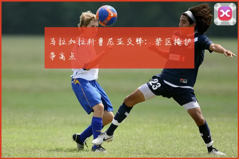 马拉加拉科鲁尼亚交锋：禁区掩护争高点
