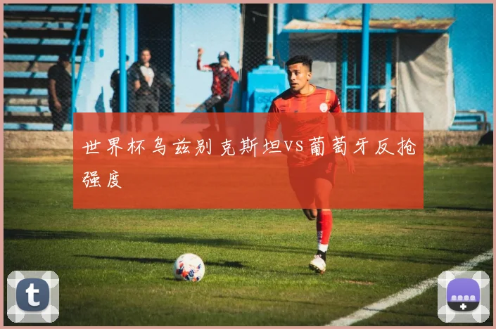 世界杯乌兹别克斯坦vs葡萄牙反抢强度