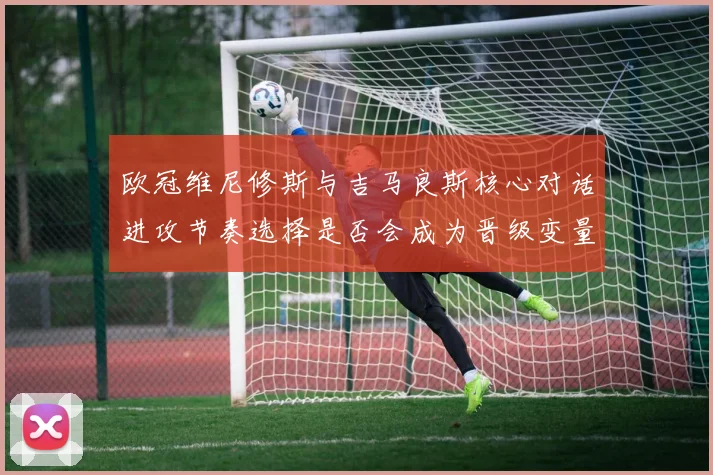 欧冠维尼修斯与吉马良斯核心对话进攻节奏选择是否会成为晋级变量