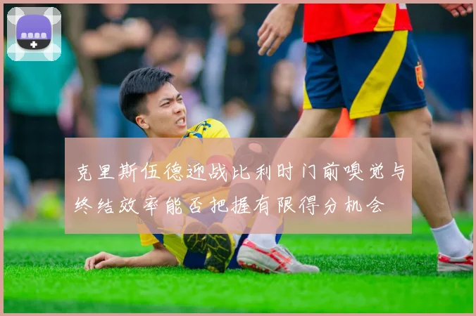 克里斯伍德迎战比利时门前嗅觉与终结效率能否把握有限得分机会