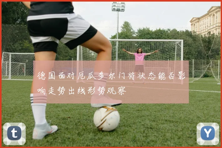 德国面对厄瓜多尔门将状态能否影响走势出线形势观察