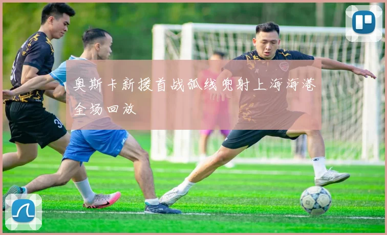 奥斯卡新援首战弧线兜射上海海港全场回放