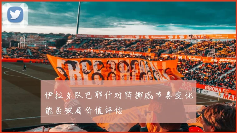 伊拉克队巴耶什对阵挪威节奏变化能否破局价值评估