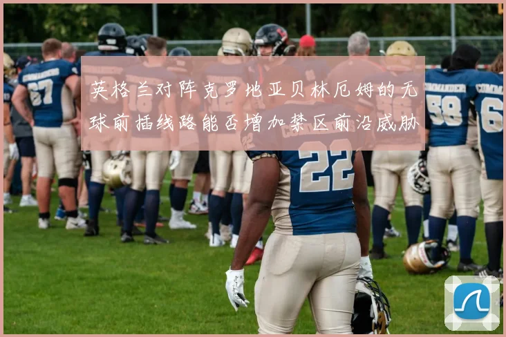 英格兰对阵克罗地亚贝林厄姆的无球前插线路能否增加禁区前沿威胁