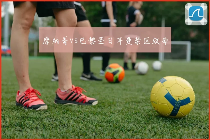 摩纳哥vs巴黎圣日耳曼禁区效率