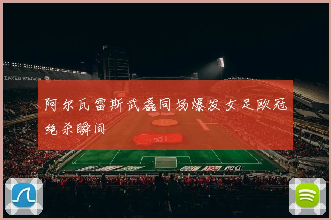 阿尔瓦雷斯武磊同场爆发女足欧冠绝杀瞬间