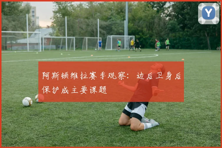 阿斯顿维拉赛季观察：边后卫身后保护成主要课题