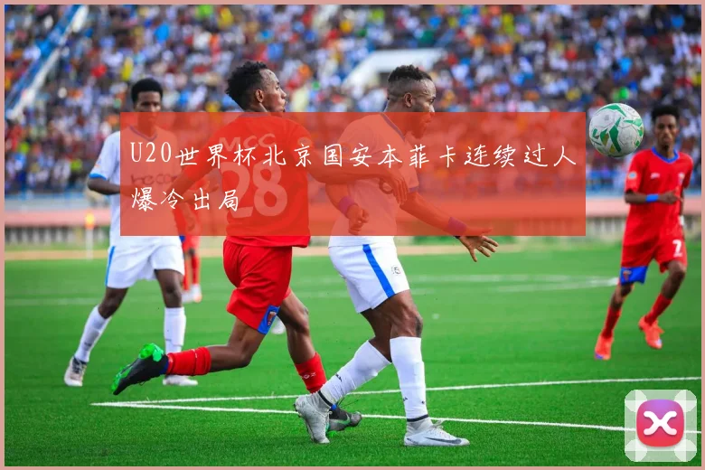 U20世界杯北京国安本菲卡连续过人爆冷出局