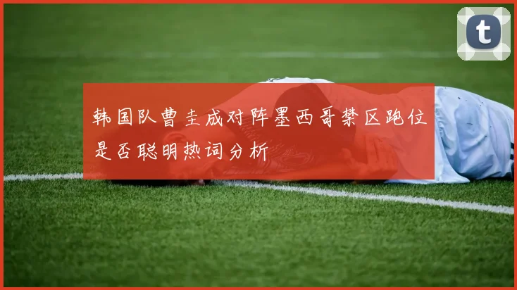 韩国队曹圭成对阵墨西哥禁区跑位是否聪明热词分析