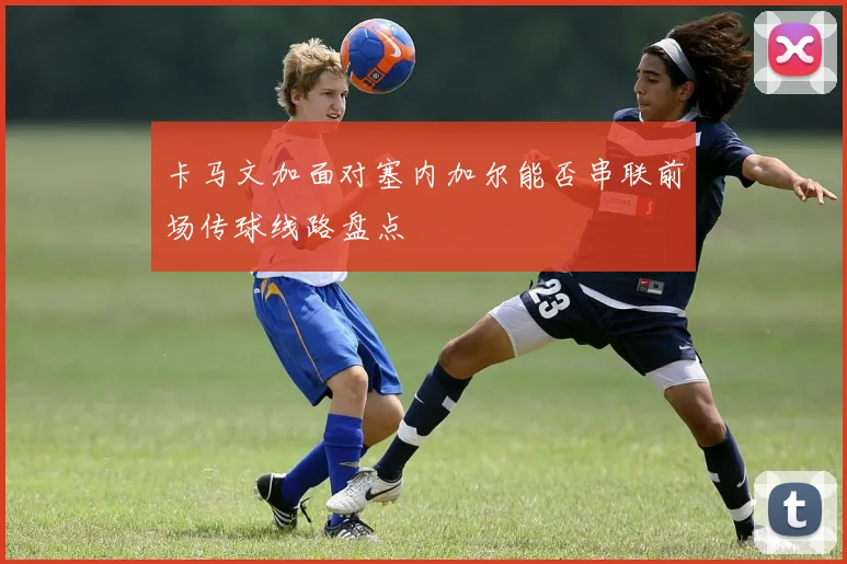 卡马文加面对塞内加尔能否串联前场传球线路盘点